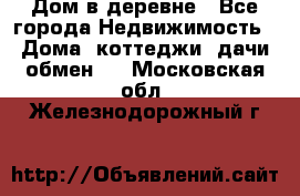 Дом в деревне - Все города Недвижимость » Дома, коттеджи, дачи обмен   . Московская обл.,Железнодорожный г.